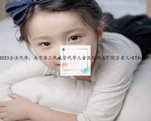 南京2023合法代孕，南京第三代试管代孕儿童医院排名？试管婴儿-ET机构列表？