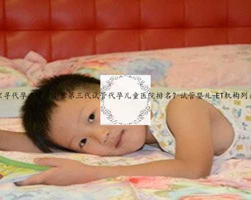 南京寻代孕产子，南京第三代试管代孕儿童医院排名？试管婴儿-ET机构列表？
