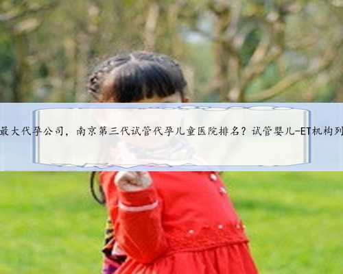 南京最大代孕公司，南京第三代试管代孕儿童医院排名？试管婴儿-ET机构列表？