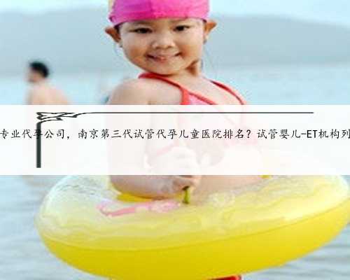 南京专业代孕公司，南京第三代试管代孕儿童医院排名？试管婴儿-ET机构列表？