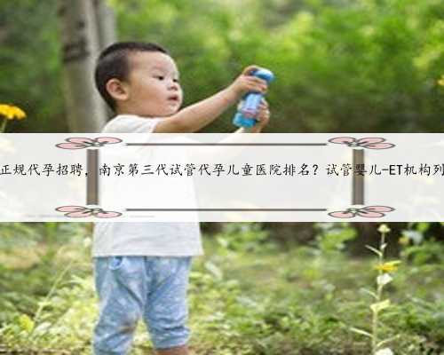 南京正规代孕招聘，南京第三代试管代孕儿童医院排名？试管婴儿-ET机构列表？