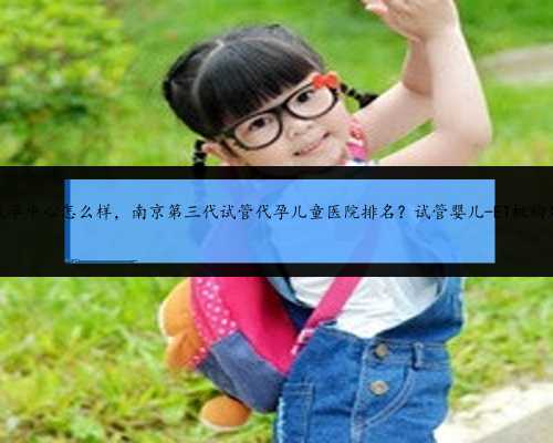 南京代孕中心怎么样，南京第三代试管代孕儿童医院排名？试管婴儿-ET机构列表
